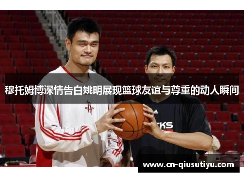 穆托姆博深情告白姚明展现篮球友谊与尊重的动人瞬间